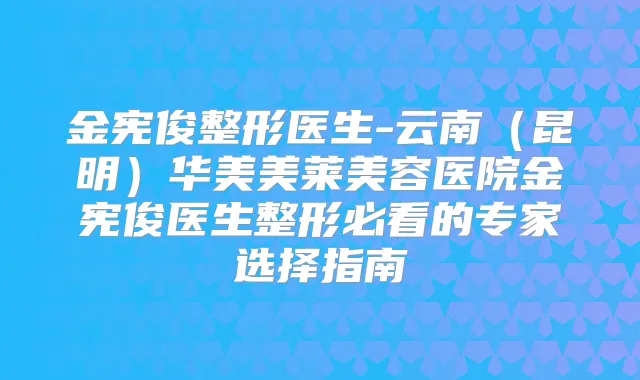 金宪俊整形医生-云南（昆明）华美美莱美容医院金宪俊医生整形必看的专家选择指南