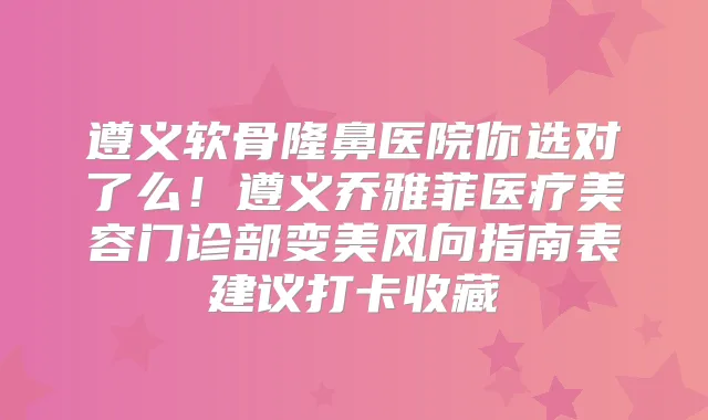 遵义软骨隆鼻医院你选对了么!遵义乔雅菲医疗美容门诊部变美风向指南表建议打卡收藏