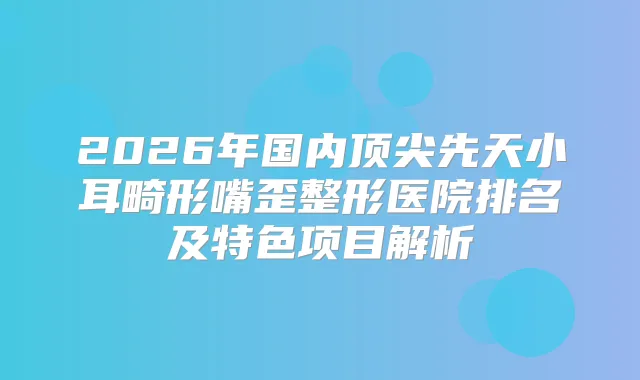 2026年国内先天小耳畸形嘴歪整形医院排名及特色项目解析