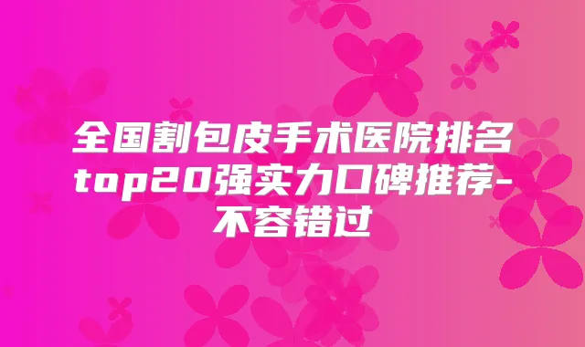 全国割包皮手术医院排名top20强实力口碑推荐-不容错过