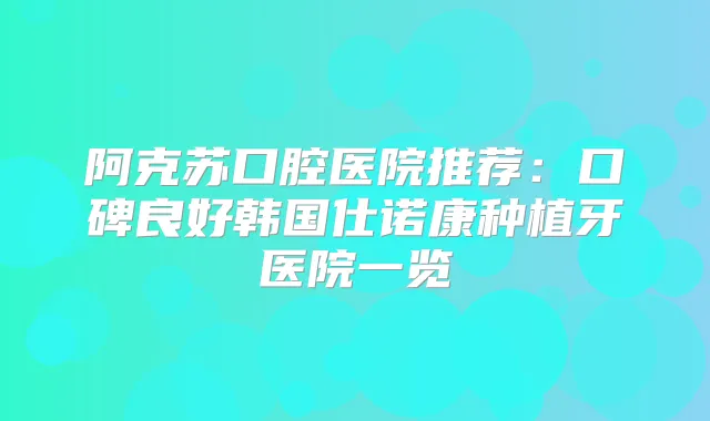 阿克苏口腔医院推荐：口碑良好韩国仕诺康种植牙医院一览
