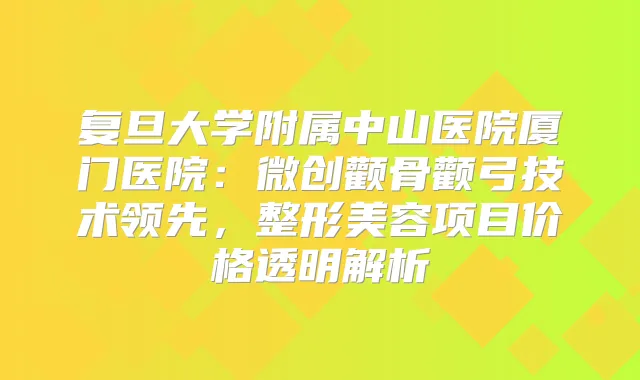 复旦大学附属中山医院厦门医院：微创颧骨颧弓技术领先，整形美容项目价格透明解析