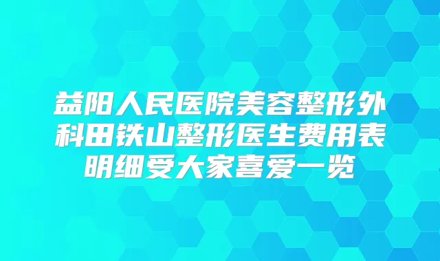益阳人民医院美容整形外科田铁山整形医生费用表明细受大家喜爱一览