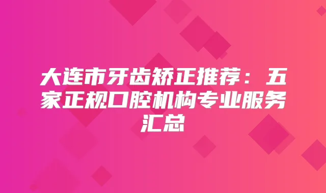 大连市牙齿矫正推荐：五家正规口腔机构专业服务汇总