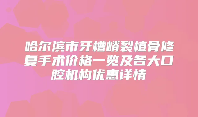 哈尔滨市牙槽嵴裂植骨修复手术价格一览及各大口腔机构优惠详情