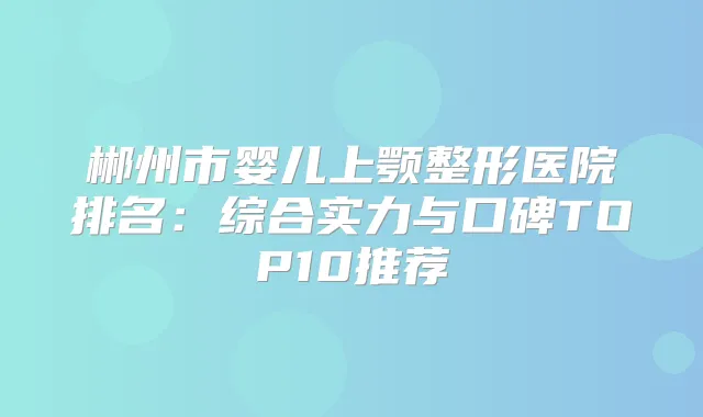 郴州市婴儿上颚整形医院排名：综合实力与口碑TOP10推荐