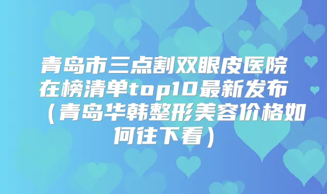 青岛市三点割双眼皮医院在榜清单top10新发布（青岛华韩整形美容价格如何往下看）