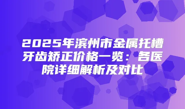 2025年滨州市金属托槽牙齿矫正价格一览：各医院详细解析及对比