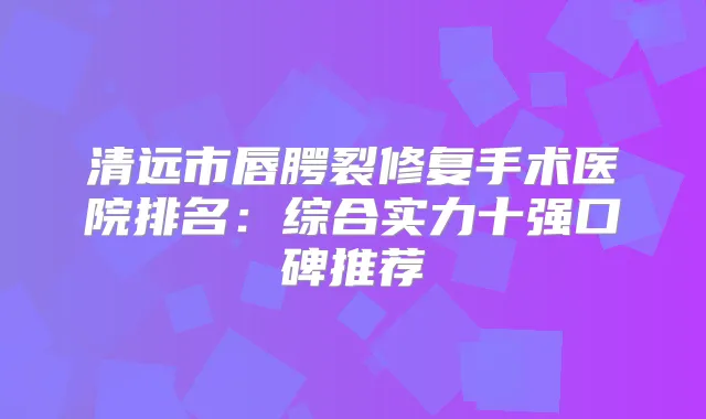 清远市唇腭裂修复手术医院排名：综合实力十强口碑推荐