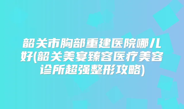 韶关市胸部重建医院哪儿好(韶关美宴臻容医疗美容诊所超强整形攻略)
