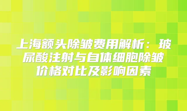 上海额头除皱费用解析：玻尿酸注射与自体细胞除皱价格对比及影响因素