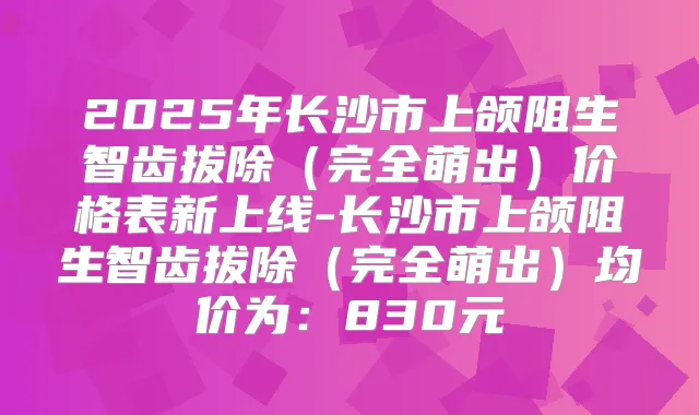 2025年长沙市上颌阻生智齿拔除（完全萌出）价格表新上线-长沙市上颌阻生智齿拔除（完全萌出）均价为：830元