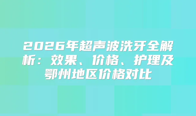 2026年超声波洗牙全解析：效果、价格、护理及鄂州地区价格对比