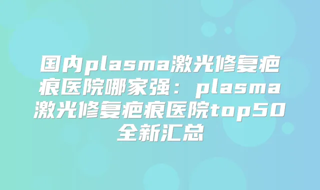 国内plasma激光修复疤痕医院哪家强:plasma激光修复疤痕医院top50全新汇总