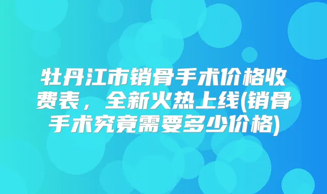 牡丹江市销骨手术价格收费表，全新火热上线(销骨手术究竟需要多少价格)