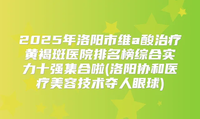 2025年洛阳市维a酸黄褐斑医院排名榜综合实力十强集合啦(洛阳协和医疗美容技术夺人眼球)
