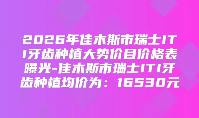 2026年佳木斯市瑞士ITI牙齿种植大势价目价格表曝光-佳木斯市瑞士ITI牙齿种植均价为：16530元