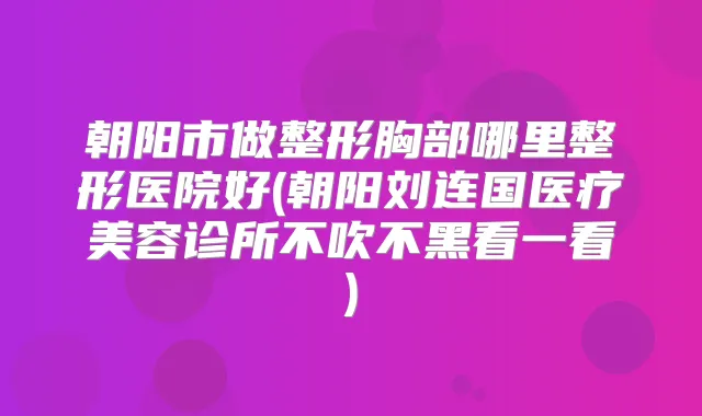 朝阳市做整形胸部哪里整形医院好(朝阳刘连国医疗美容诊所不吹不黑看一看)