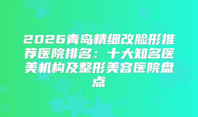 2026青岛精细改脸形推荐医院排名：十大知名医美机构及整形美容医院盘点
