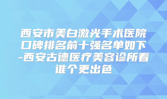 西安市美白激光手术医院口碑排名前十强名单如下-西安古德医疗美容诊所看谁个更出色