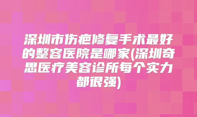 深圳市伤疤修复手术好的整容医院是哪家(深圳奇思医疗美容诊所每个实力都很强)