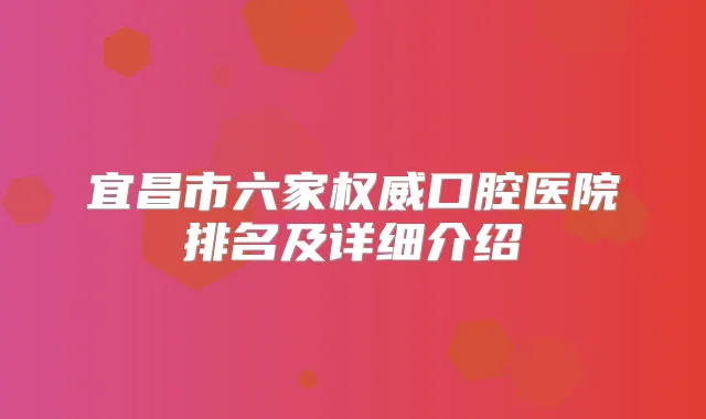 宜昌市六家口腔医院排名及详细介绍