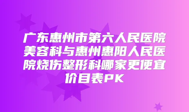 广东惠州市第六人民医院美容科与惠州惠阳人民医院烧伤整形科哪家更便宜价目表PK