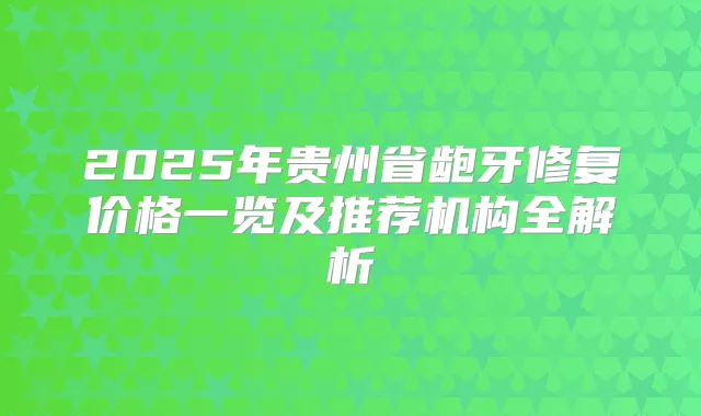 2025年贵州省龅牙修复价格一览及推荐机构全解析