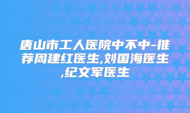 唐山市工人医院中不中-推荐周建红医生,刘国海医生,纪文军医生