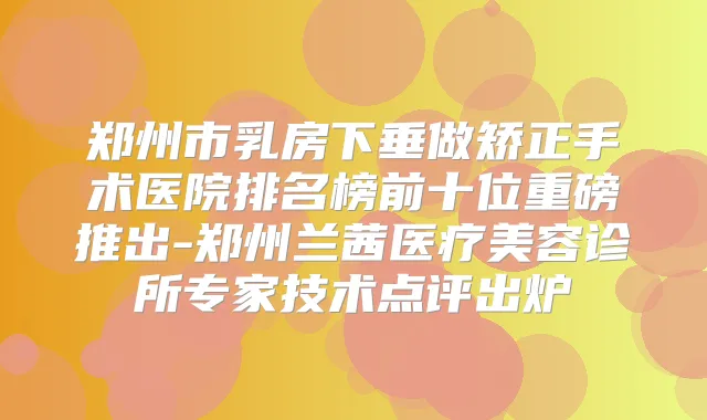 郑州市乳房下垂做矫正手术医院排名榜前十位重磅推出-郑州兰茜医疗美容诊所专家技术点评出炉