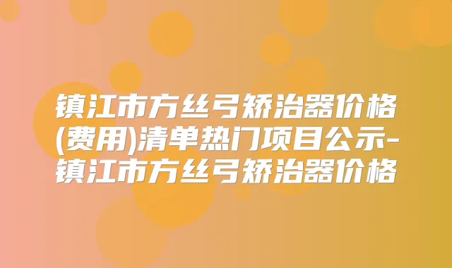 镇江市方丝弓矫治器价格(费用)清单热门项目公示-镇江市方丝弓矫治器价格