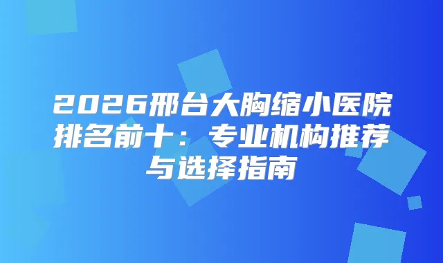 2026邢台大胸缩小医院排名前十：专业机构推荐与选择指南