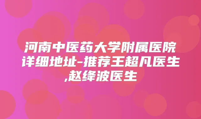 河南中医药大学附属医院详细地址-推荐王超凡医生,赵绛波医生