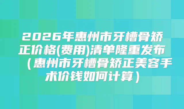 2026年惠州市牙槽骨矫正价格(费用)清单隆重发布（惠州市牙槽骨矫正美容手术价钱如何计算）