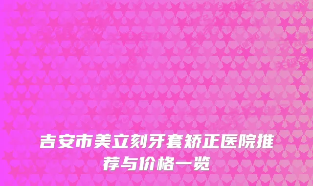 吉安市美立刻牙套矫正医院推荐与价格一览