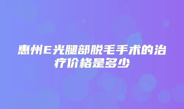 惠州E光腿部脱毛手术的价格是多少