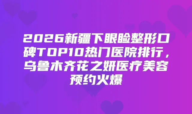 2026新疆下眼睑整形口碑TOP10热门医院排行，乌鲁木齐花之妍医疗美容预约火爆