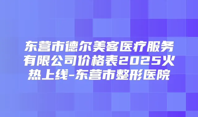 东营市德尔美客医疗服务有限公司价格表2025火热上线-东营市整形医院