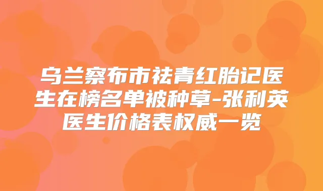 乌兰察布市祛青红胎记医生在榜名单被种草-张利英医生价格表一览
