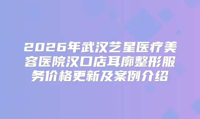 2026年武汉艺星医疗美容医院汉口店耳廓整形服务价格更新及案例介绍