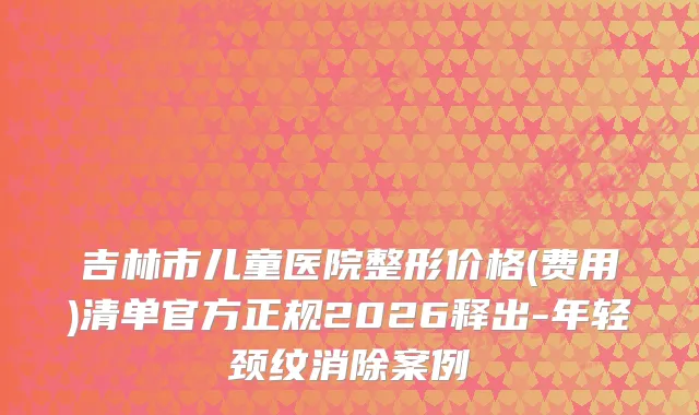 吉林市儿童医院整形价格(费用)清单官方正规2026释出-年轻颈纹消除案例