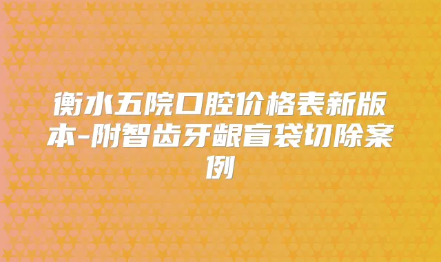 衡水五院口腔价格表新版本-附智齿牙龈盲袋切除案例