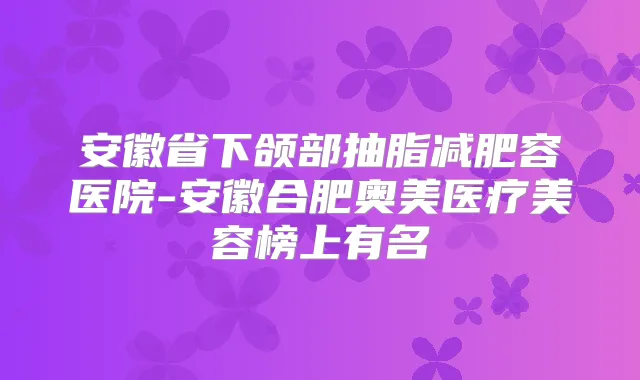 安徽省下颌部抽脂减肥容医院-安徽合肥奥美医疗美容榜上有名
