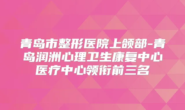 青岛市整形医院上颌部-青岛润洲心理卫生康复中心医疗中心领衔前三名
