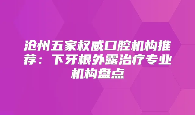沧州五家口腔机构推荐：下牙根外露专业机构盘点