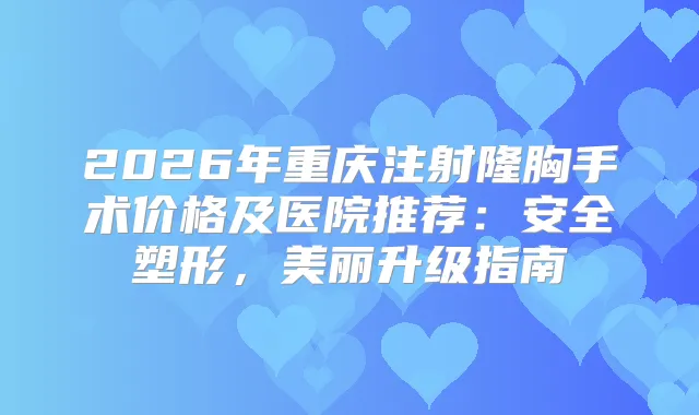 2026年重庆注射隆胸手术价格及医院推荐：安全塑形，美丽升级指南