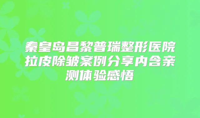 秦皇岛昌黎普瑞整形医院拉皮除皱案例分享内含亲测体验感悟