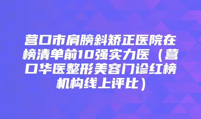 营口市肩膀斜矫正医院在榜清单前10强实力医（营口华医整形美容门诊红榜机构线上评比）