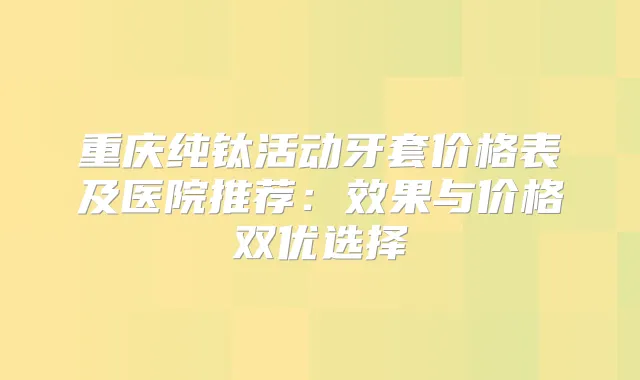 重庆纯钛活动牙套价格表及医院推荐：效果与价格双优选择