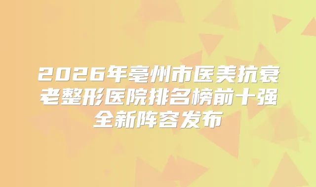 2026年亳州市医美抗衰老整形医院排名榜前十强全新阵容发布
